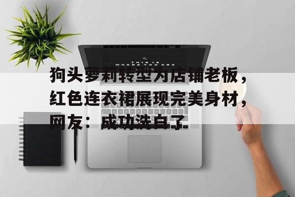 狗头萝莉转型为店铺老板，红色连衣裙展现完美身材，网友：成功洗白了的简单介绍